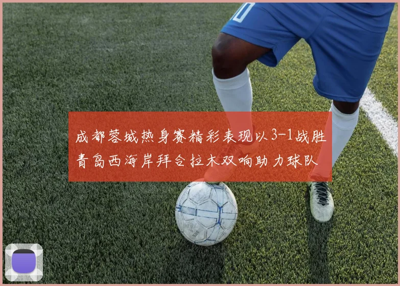 成都蓉城热身赛精彩表现以3-1战胜青岛西海岸拜合拉木双响助力球队胜利