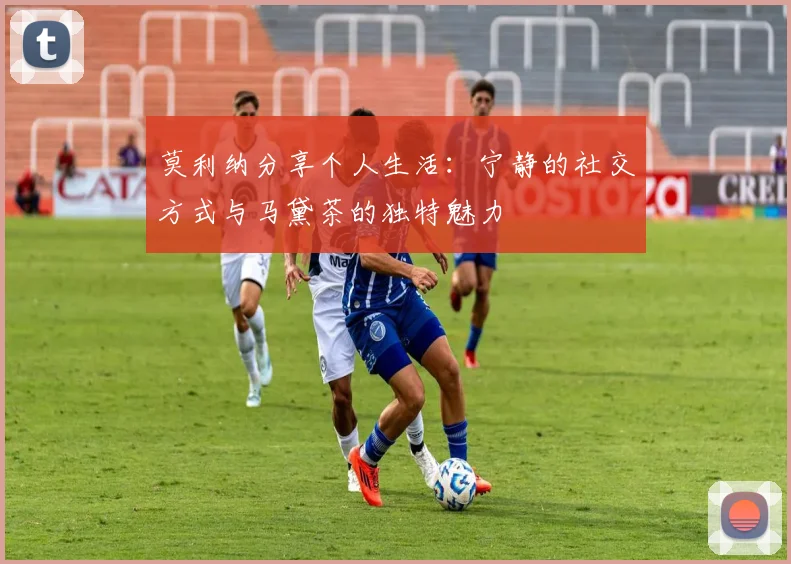 莫利纳分享个人生活：宁静的社交方式与马黛茶的独特魅力