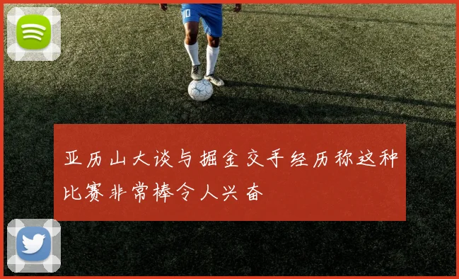 亚历山大谈与掘金交手经历称这种比赛非常棒令人兴奋