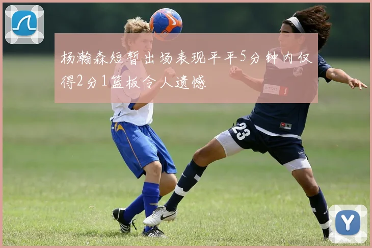 杨瀚森短暂出场表现平平5分钟内仅得2分1篮板令人遗憾