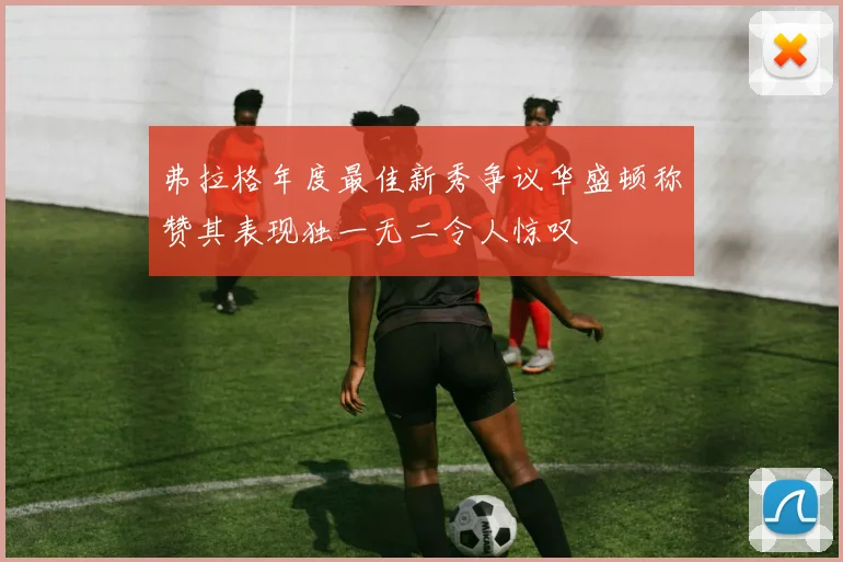 弗拉格年度最佳新秀争议华盛顿称赞其表现独一无二令人惊叹