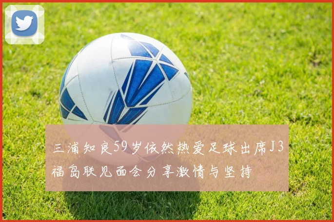 三浦知良59岁依然热爱足球出席J3福岛联见面会分享激情与坚持
