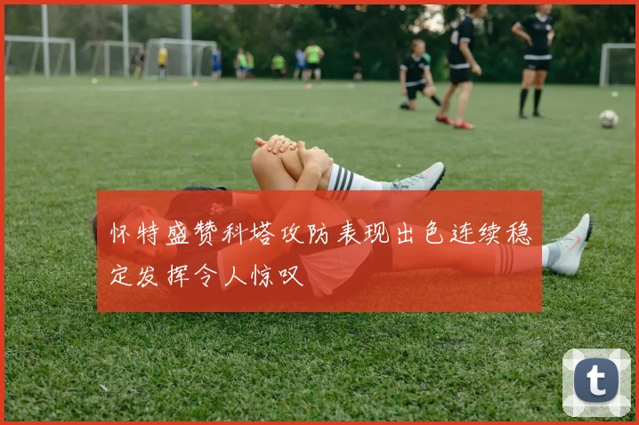 怀特盛赞科塔攻防表现出色连续稳定发挥令人惊叹