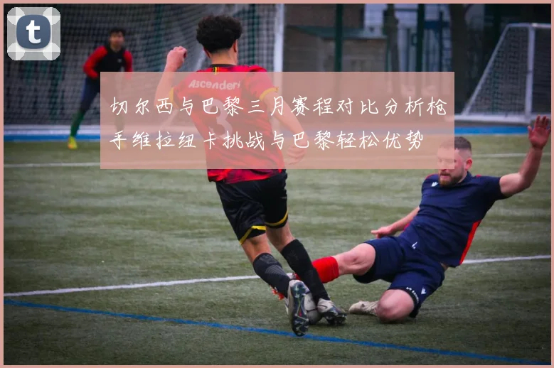 切尔西与巴黎三月赛程对比分析枪手维拉纽卡挑战与巴黎轻松优势