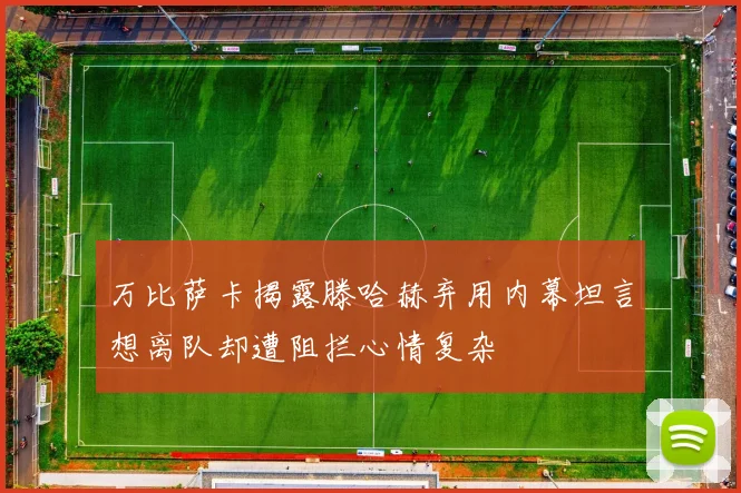 万比萨卡揭露滕哈赫弃用内幕坦言想离队却遭阻拦心情复杂