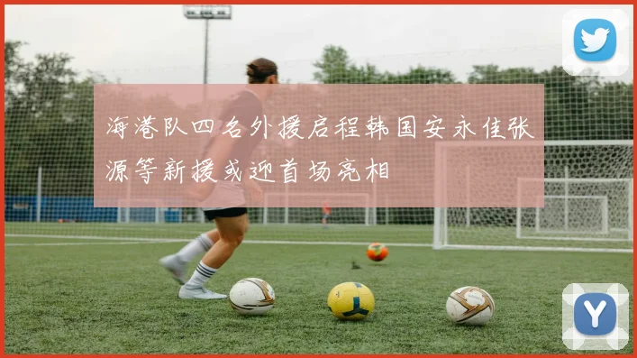 海港队四名外援启程韩国安永佳张源等新援或迎首场亮相