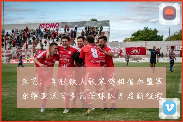 朱艺：年轻铁人张家鸣租借加盟塞尔维亚沃日多瓦茨球队开启新征程