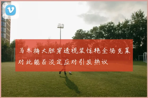 马冬梅大胆穿透视装惊艳全场克莱对此能否淡定应对引发热议