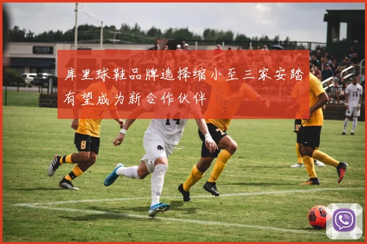 库里球鞋品牌选择缩小至三家安踏有望成为新合作伙伴