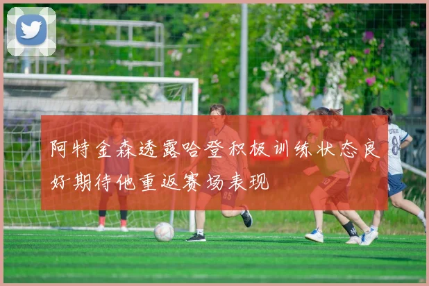 阿特金森透露哈登积极训练状态良好期待他重返赛场表现