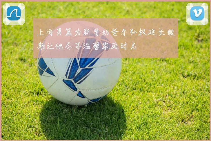 上海男篮为新晋奶爸李弘权延长假期让他尽享温馨家庭时光