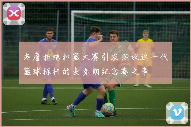 老詹拒绝扣篮大赛引发热议这一代篮球标杆的麦克朗纪念赛之争
