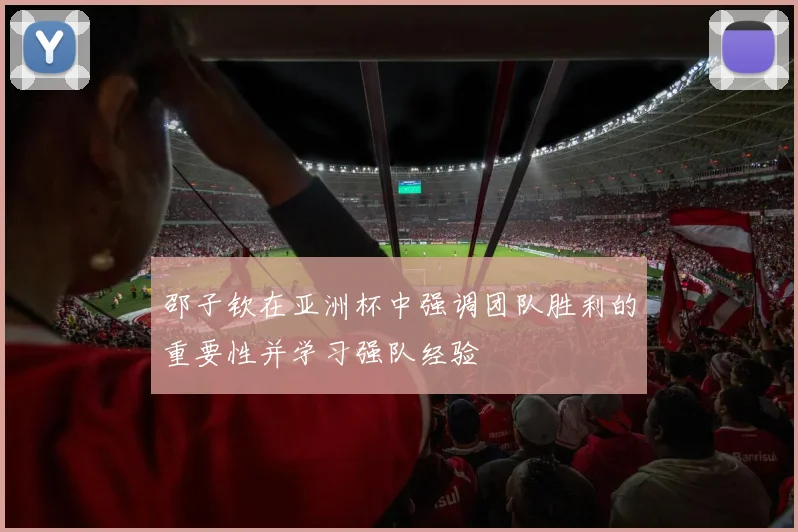 邵子钦在亚洲杯中强调团队胜利的重要性并学习强队经验