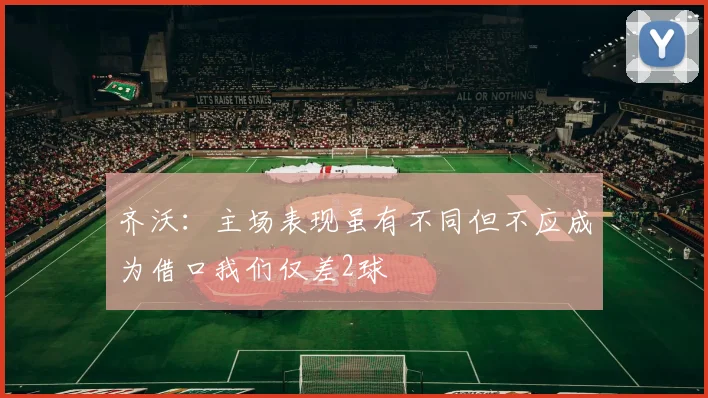 齐沃：主场表现虽有不同但不应成为借口我们仅差2球