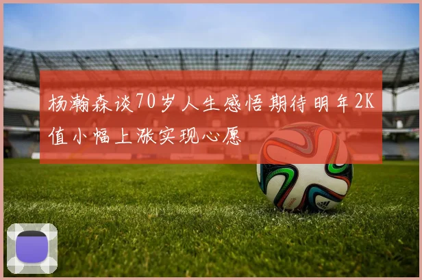 杨瀚森谈70岁人生感悟期待明年2K值小幅上涨实现心愿