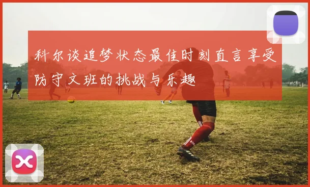 科尔谈追梦状态最佳时刻直言享受防守文班的挑战与乐趣