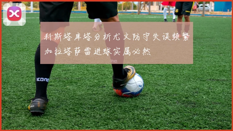 科斯塔库塔分析尤文防守失误频繁加拉塔萨雷进球实属必然