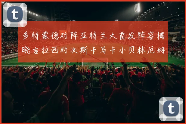 多特蒙德对阵亚特兰大首发阵容揭晓吉拉西对决斯卡马卡小贝林厄姆出战