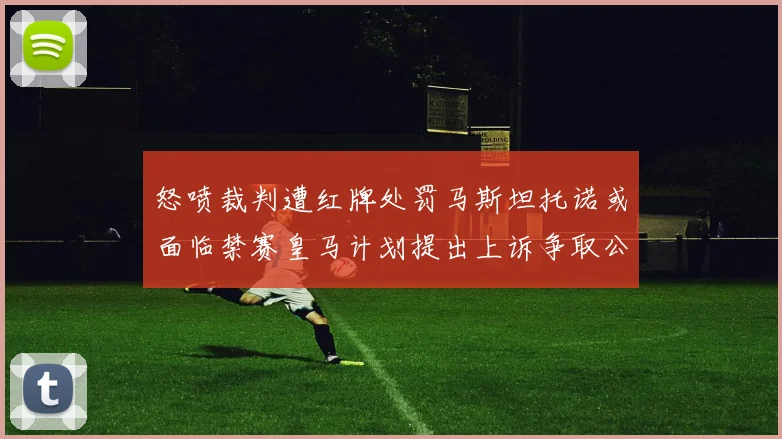 怒喷裁判遭红牌处罚马斯坦托诺或面临禁赛皇马计划提出上诉争取公正处理