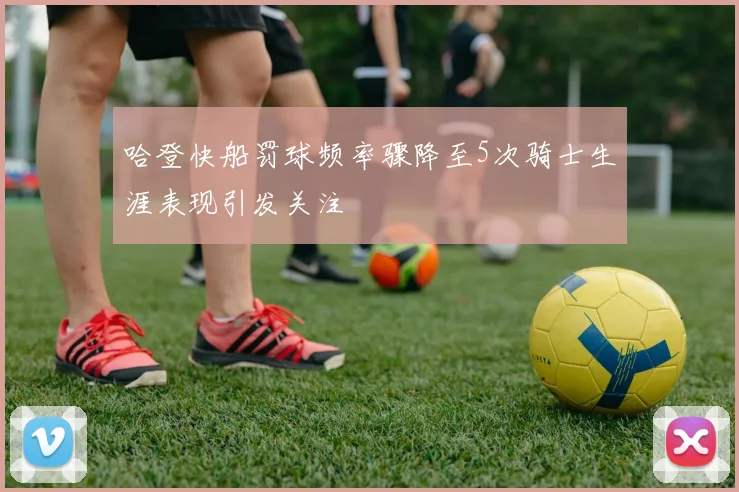 哈登快船罚球频率骤降至5次骑士生涯表现引发关注