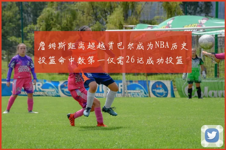 詹姆斯距离超越贾巴尔成为NBA历史投篮命中数第一仅需26记成功投篮