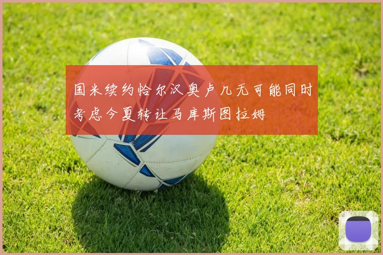 国米续约恰尔汉奥卢几无可能同时考虑今夏转让马库斯图拉姆