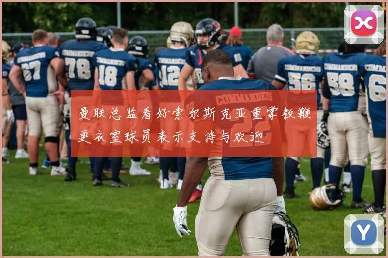 曼联总监看好索尔斯克亚重掌教鞭更衣室球员表示支持与欢迎