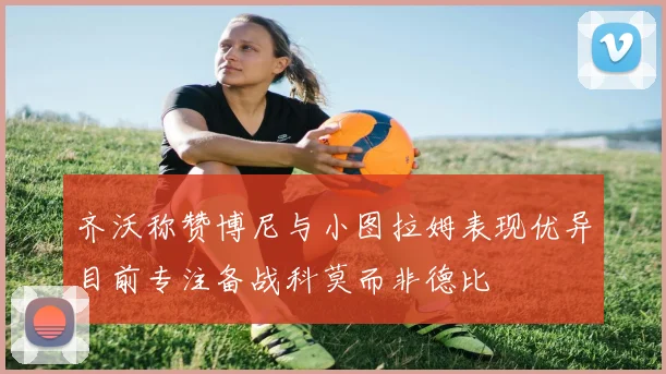 齐沃称赞博尼与小图拉姆表现优异目前专注备战科莫而非德比