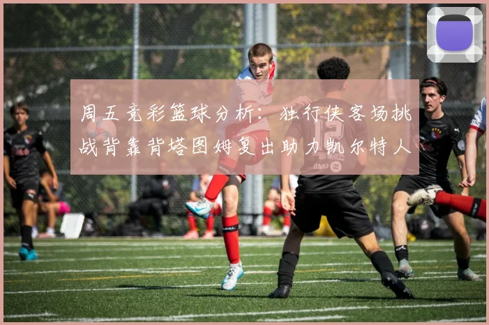 周五竞彩篮球分析：独行侠客场挑战背靠背塔图姆复出助力凯尔特人