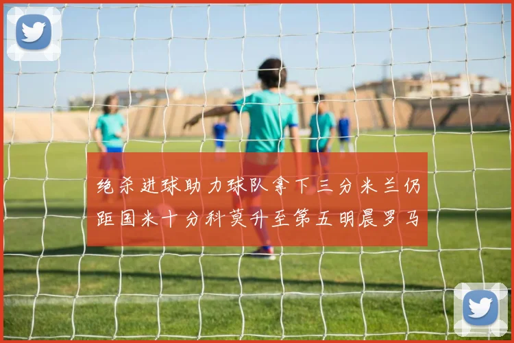绝杀进球助力球队拿下三分米兰仍距国米十分科莫升至第五明晨罗马对决尤文