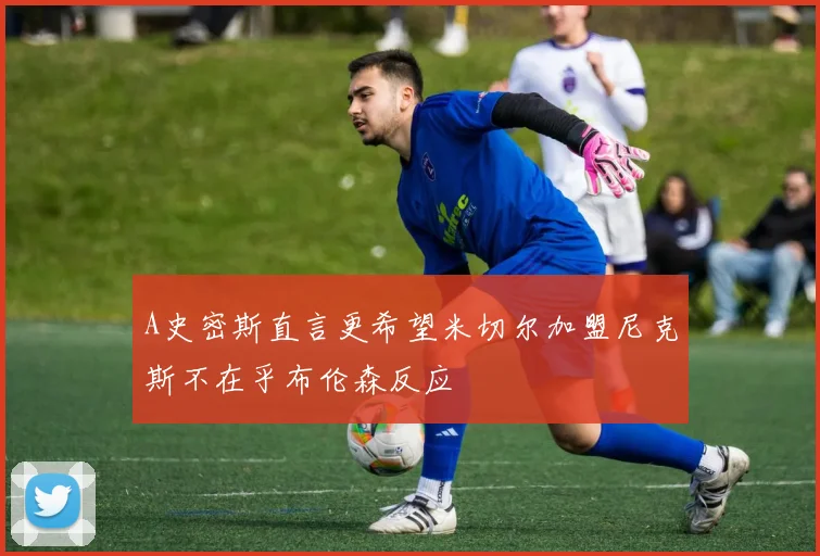 A史密斯直言更希望米切尔加盟尼克斯不在乎布伦森反应