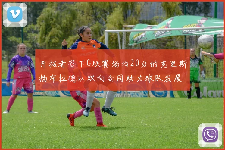 开拓者签下G联赛场均20分的克里斯扬布拉德以双向合同助力球队发展