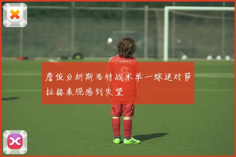 詹俊分析斯洛特战术单一球迷对萨拉赫表现感到失望