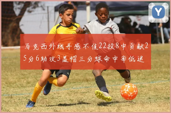 马克西外线手感不佳22投8中贡献25分6助攻3盖帽三分球命中率低迷