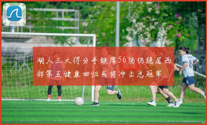 湖人三大得分手缺席56场仍稳居西部第五健康回归或将冲击总冠军