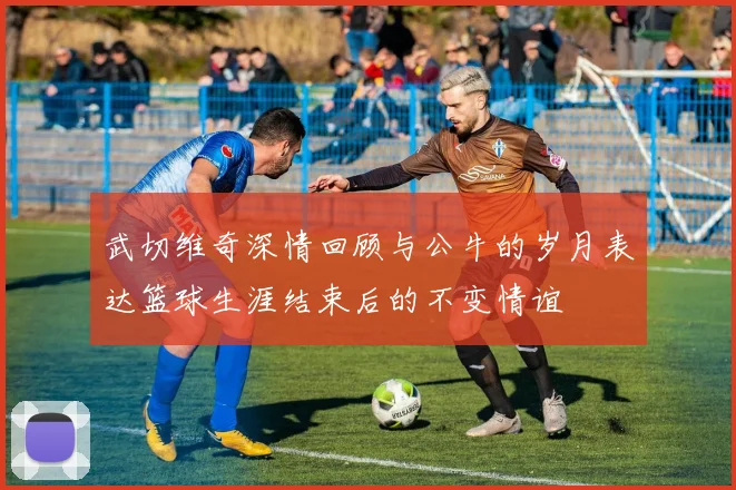 武切维奇深情回顾与公牛的岁月表达篮球生涯结束后的不变情谊