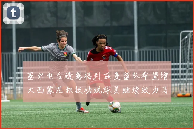 塞尔电台透露格列兹曼留队希望增大西蒙尼积极劝说球员继续效力马竞